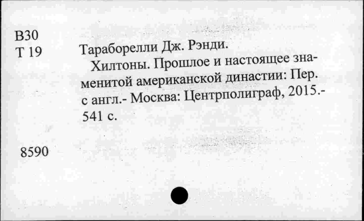 ﻿взо
Т 19
Тараборелли Дж. Рэнди.
Хилтоны. Прошлое и настоящее знаменитой американской династии: Пер. с англ.- Москва: Центрполиграф, 2015.-541 с.
8590